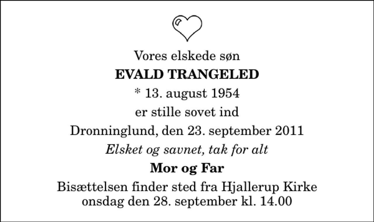 <p>Vores elskede søn<br />Evald Trangeled<br />* 13. august 1954<br />er stille sovet ind<br />Dronninglund, den 23. september 2011<br />Elsket og savnet, tak for alt<br />Mor og Far<br />Bisættelsen finder sted fra Hjallerup Kirke onsdag den 28. september kl. 14.00</p>
