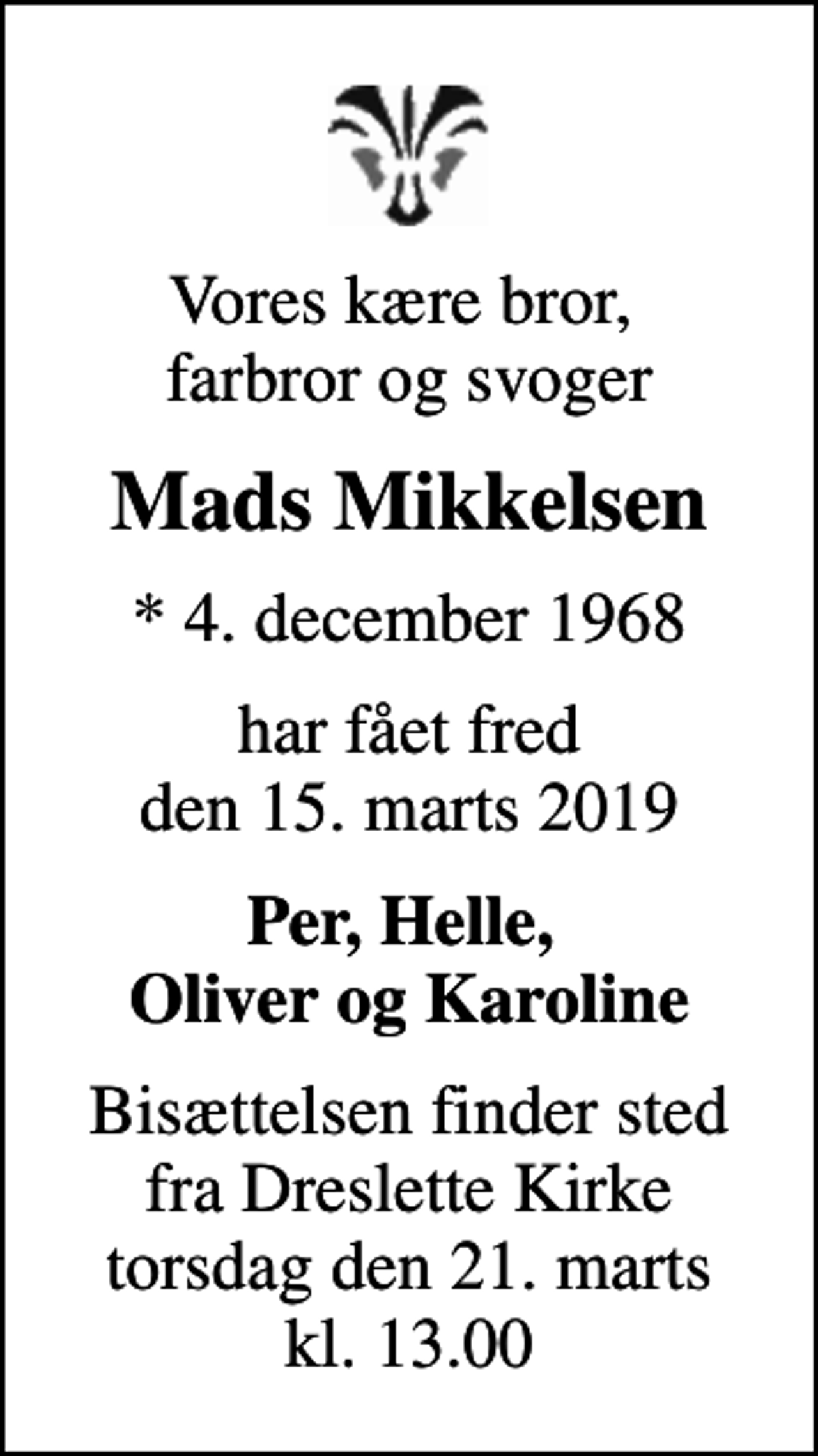 <p>Vores kære bror, farbror og svoger<br />Mads Mikkelsen<br />* 4. december 1968<br />har fået fred den 15. marts 2019<br />Per, Helle, Oliver og Karoline<br />Bisættelsen finder sted fra Dreslette Kirke torsdag den 21. marts kl. 13.00</p>