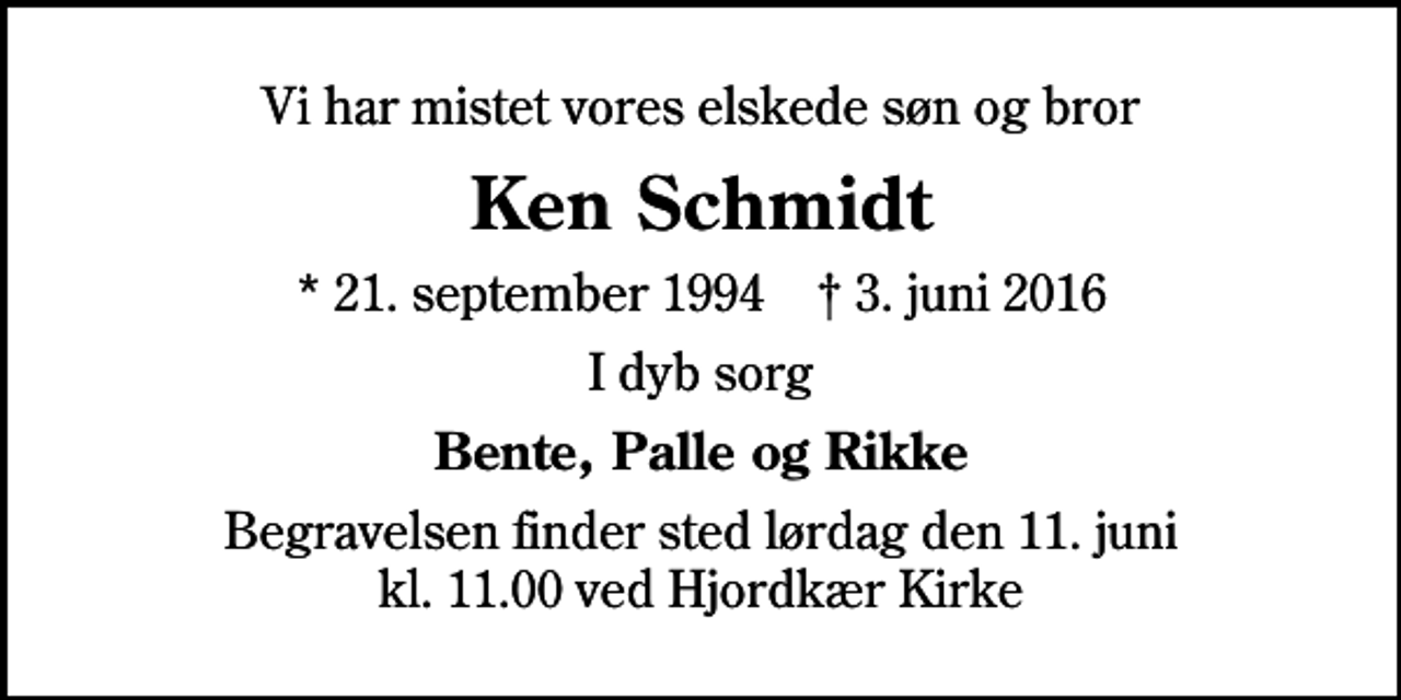 <p>Vi har mistet vores elskede søn og bror<br />Ken Schmidt<br />* 21. september 1994 ✝ 3. juni 2016<br />I dyb sorg<br />Bente, Palle og Rikke<br />Begravelsen finder sted lørdag den 11. juni kl. 11.00 ved Hjordkær Kirke</p>