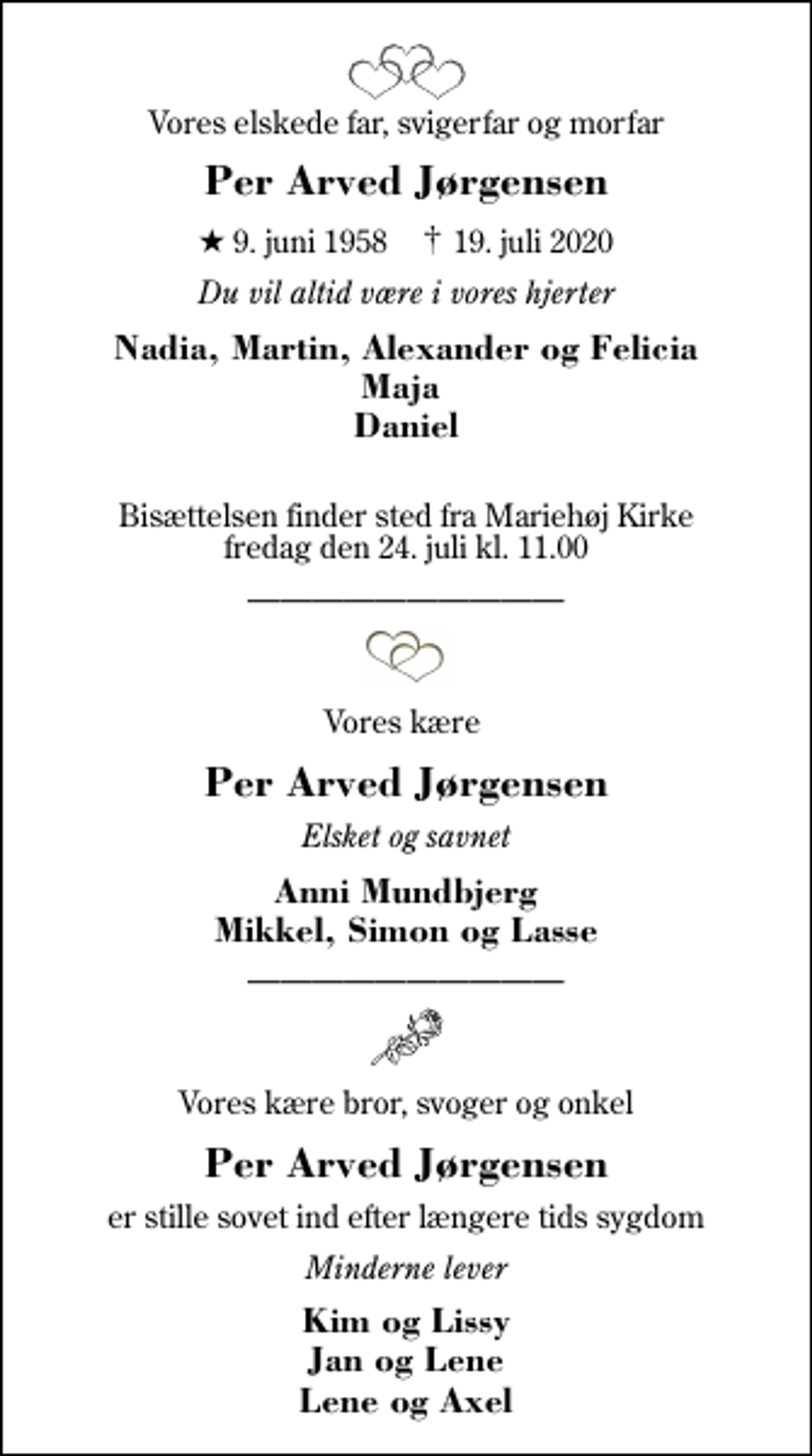 <p>Vores elskede far, svigerfar og morfar<br />Per Arved Jørgensen<br />* 9. juni 1958 ✝ 19. juli 2020<br />Du vil altid være i vores hjerter<br />Nadia, Martin, Alexander og Felicia Maja Daniel<br />Bisættelsen finder sted fra Mariehøj Kirke fredag den 24. juli kl. 11.00<br />Vores kære<br />Per Arved Jørgensen<br />Elsket og savnet<br />Anni Mundbjerg Mikkel, Simon og Lasse<br />Vores kære bror, svoger og onkel<br />Per Arved Jørgensen<br />er stille sovet ind efter længere tids sygdom<br />er stille sovet ind efter længere tids sygdom<br />Kim og Lissy Jan og Lene Lene og Axel</p>