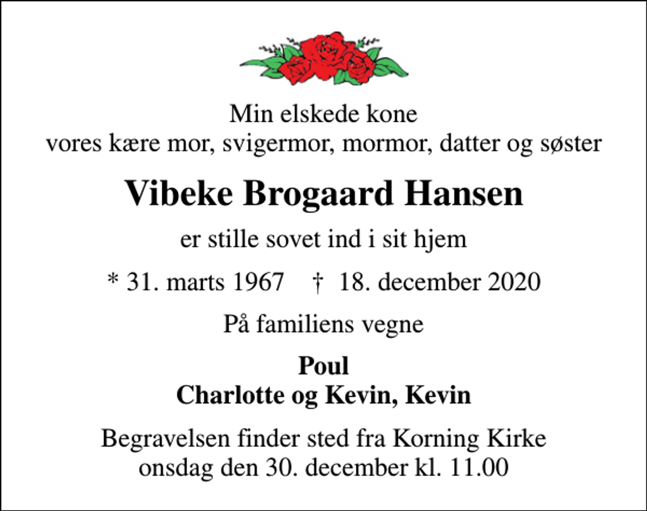 <p>Min elskede kone vores kære mor, svigermor, mormor, datter og søster<br />Vibeke Brogaard Hansen<br />er stille sovet ind i sit hjem<br />* 31. marts 1967 ✝ 18. december 2020<br />På familiens vegne<br />Poul Charlotte og Kevin, Kevin<br />Begravelsen finder sted fra Korning Kirke onsdag den 30. december kl. 11.00</p>
