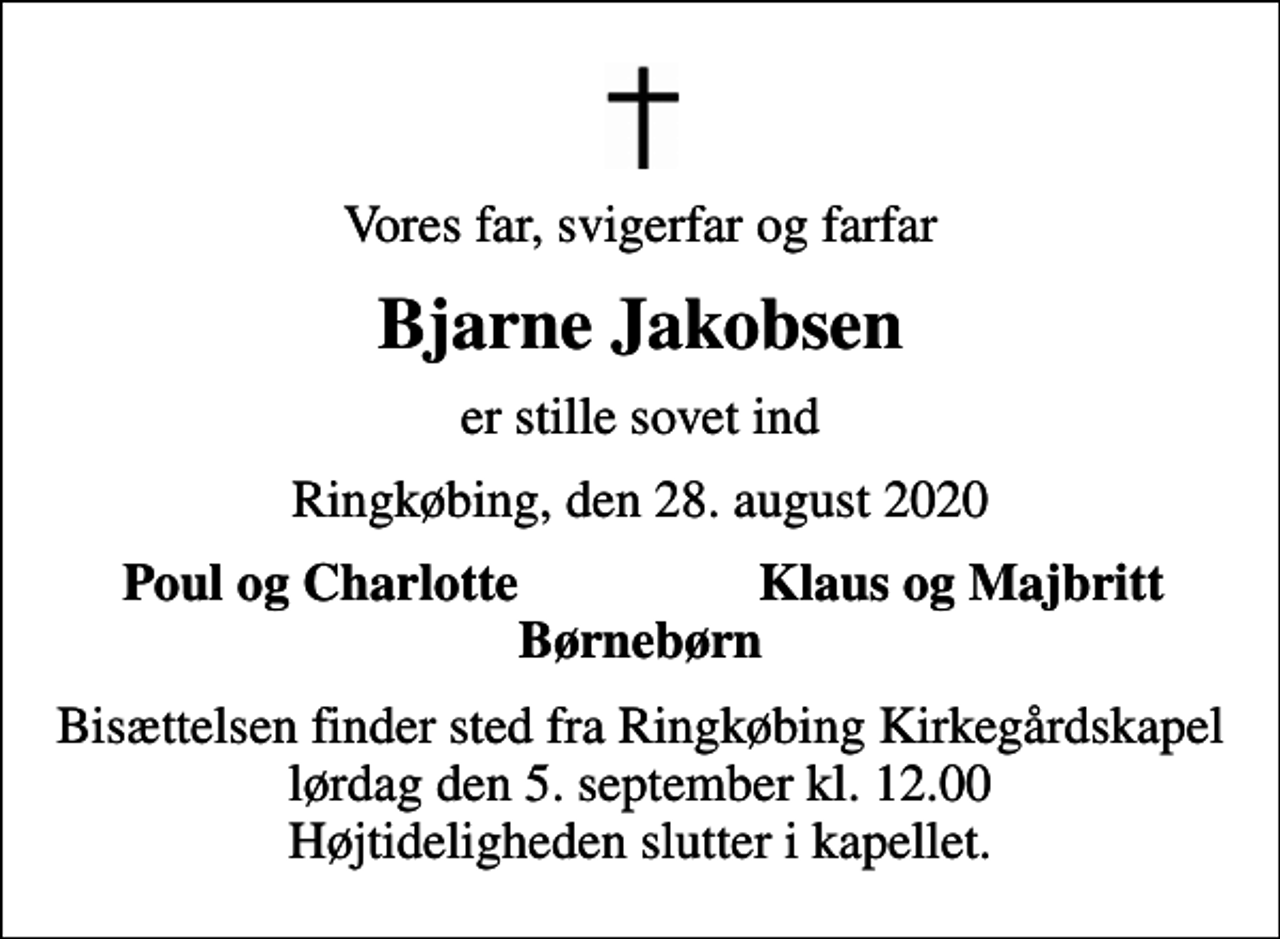 <p>Vores far, svigerfar og farfar<br />Bjarne Jakobsen<br />er stille sovet ind<br />Ringkøbing, den 28. august 2020<br />Poul og Charlotte<br />Klaus og Majbritt<br />Bisættelsen finder sted fra Ringkøbing Kirkegårdskapel lørdag den 5. september kl. 12.00 Højtideligheden slutter i kapellet.</p>