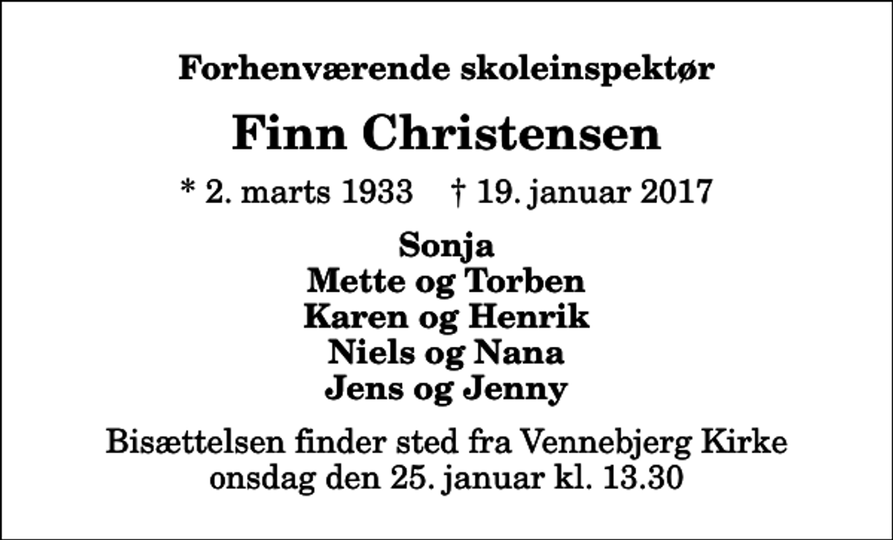 <p>Forhenværende skoleinspektør<br />Finn Christensen<br />* 2. marts 1933 ✝ 19. januar 2017<br />Sonja Mette og Torben Karen og Henrik Niels og Nana Jens og Jenny<br />Bisættelsen finder sted fra Vennebjerg Kirke onsdag den 25. januar kl. 13.30</p>