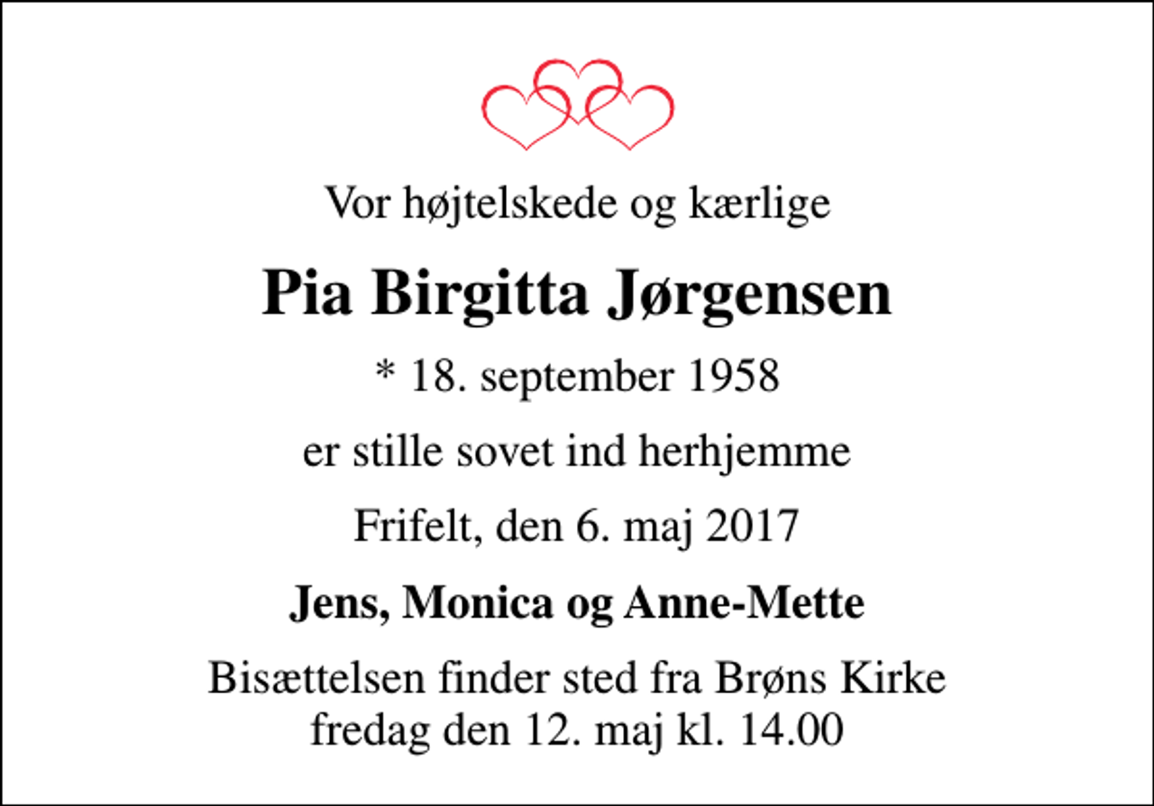 <p>Vor højtelskede og kærlige<br />Pia Birgitta Jørgensen<br />* 18. september 1958<br />er stille sovet ind herhjemme<br />Frifelt, den 6. maj 2017<br />Jens, Monica og Anne-Mette<br />Bisættelsen finder sted fra Brøns Kirke fredag den 12. maj kl. 14.00</p>