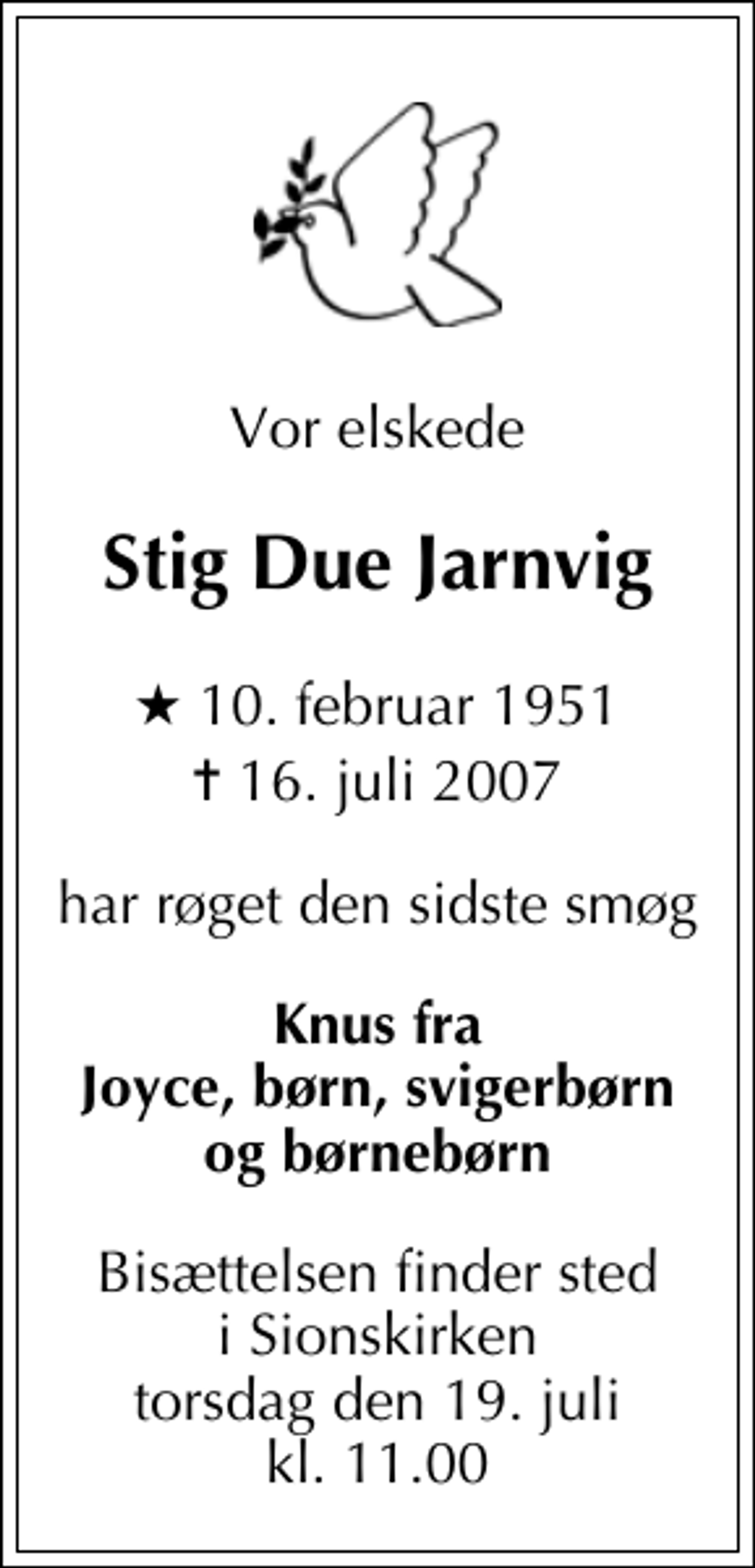 <p>Vor elskede<br />Stig Due Jarnvig<br />* 10. februar 1951<br />✝ 16. juli 2007<br />har røget den sidste smøg<br />Knus fra Joyce, børn, svigerbørn og børnebørn<br />Bisættelsen finder sted i Sions Kirke torsdag den 19. juli kl. 11.00</p>