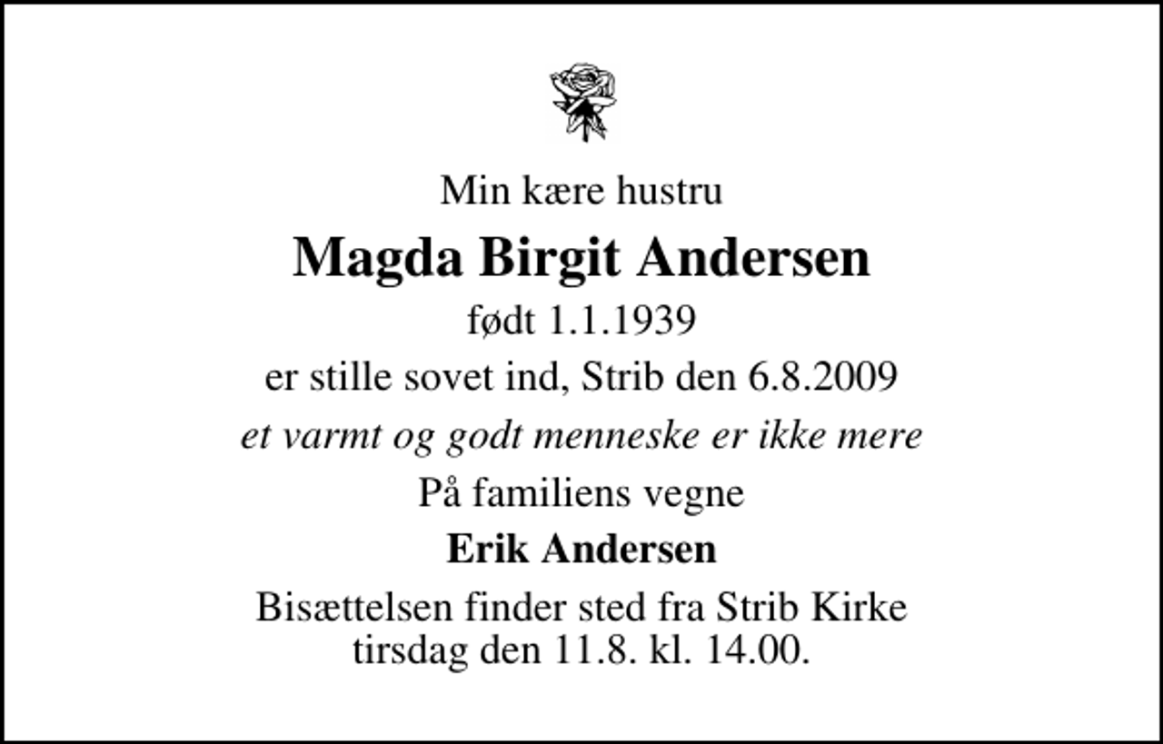 <p>Min kære hustru<br />Magda Birgit Andersen<br />født 1.1.1939<br />er stille sovet ind, Strib den 6.8.2009<br />et varmt og godt menneske er ikke mere<br />På familiens vegne<br />Erik Andersen<br />Bisættelsen finder sted fra Strib Kirke tirsdag den 11. august kl. 14.00</p>