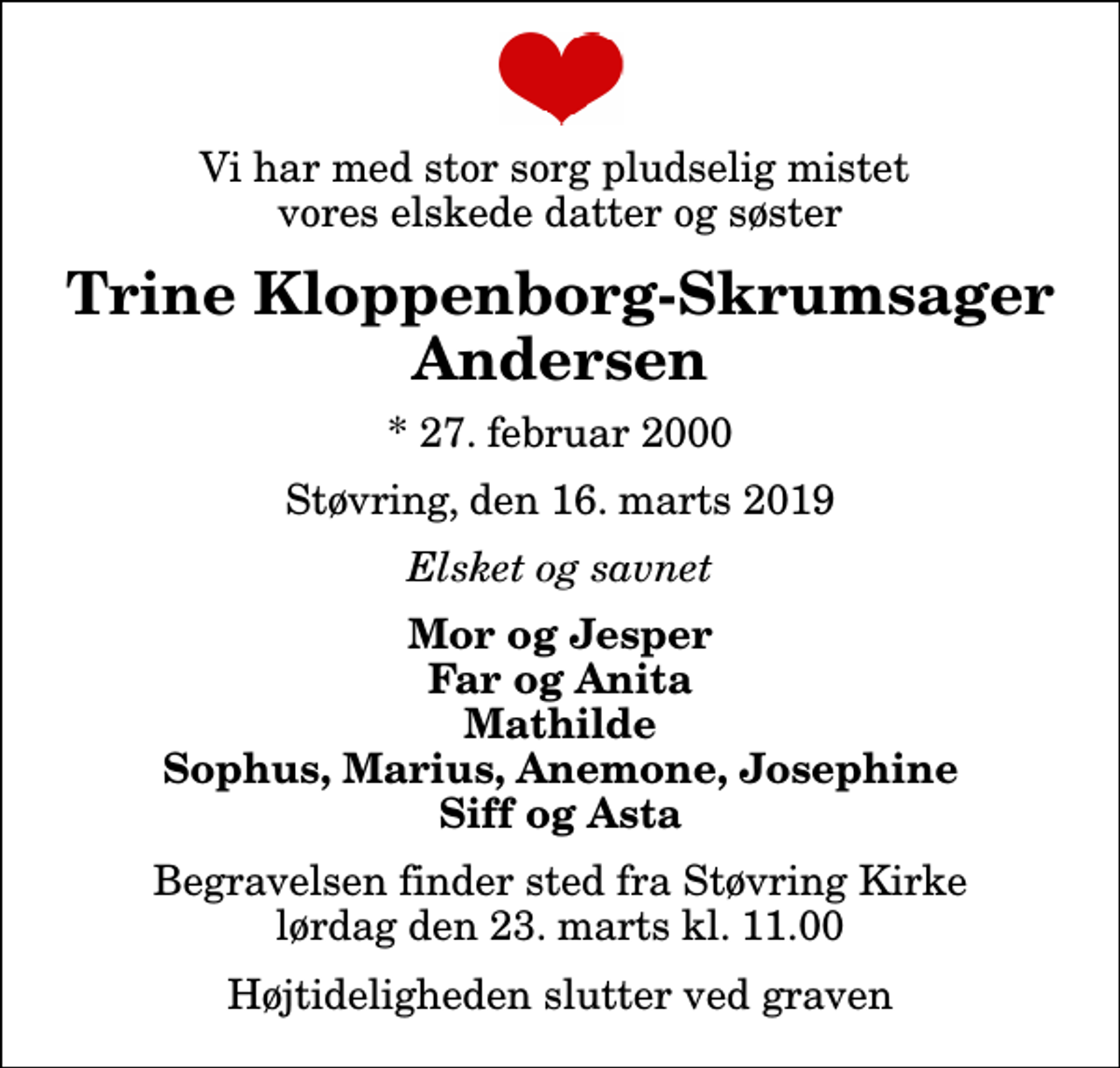 <p>Vi har med stor sorg pludselig mistet vores elskede datter og søster<br />Trine Kloppenborg-Skrumsager Andersen<br />* 27. februar 2000<br />Støvring, den 16. marts 2019<br />Elsket og savnet<br />Mor og Jesper Far og Anita Mathilde Sophus, Marius, Anemone, Josephine Siff og Asta<br />Begravelsen finder sted fra Støvring Kirke lørdag den 23. marts kl. 11.00 Højtideligheden slutter ved graven</p>