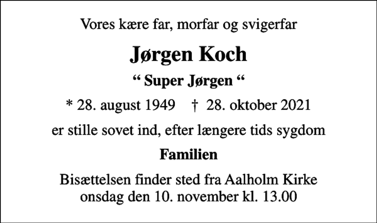 <p>Vores kære far, morfar og svigerfar<br />Jørgen Koch<br />Super Jørgen<br />* 28. august 1949 ✝ 28. oktober 2021<br />er stille sovet ind, efter længere tids sygdom<br />Familien<br />Bisættelsen finder sted fra Aalholm Kirke onsdag den 10. november kl. 13.00</p>