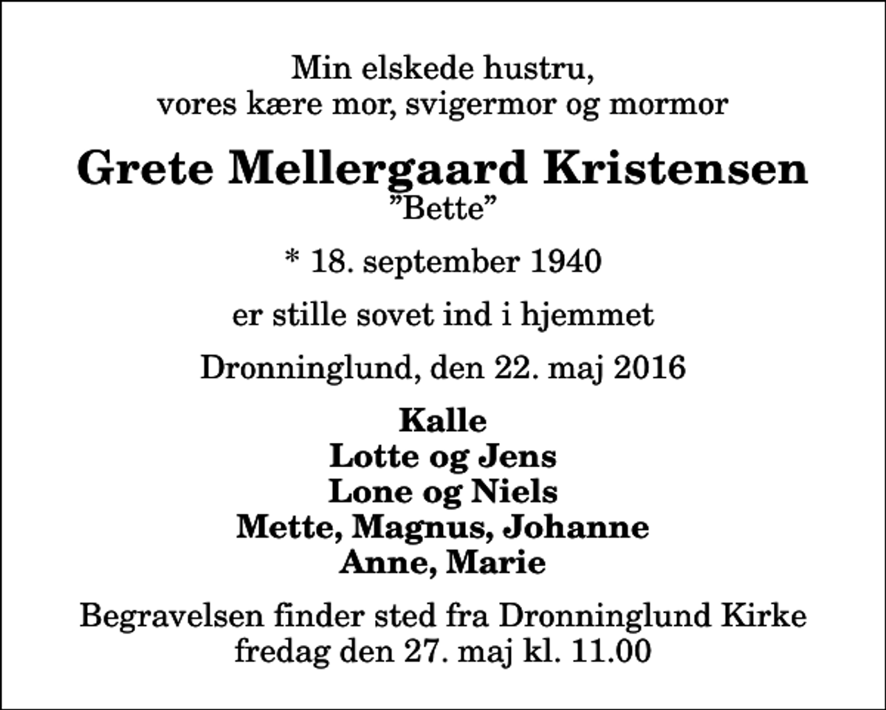 <p>Min elskede hustru, vores kære mor, svigermor og mormor<br />Grete Mellergaard Kristensen<br />Bette<br />* 18. september 1940<br />er stille sovet ind i hjemmet<br />Dronninglund, den 22. maj 2016<br />Kalle Lotte og Jens Lone og Niels Mette, Magnus, Johanne Anne, Marie<br />Begravelsen finder sted fra Dronninglund Kirke fredag den 27. maj kl. 11.00</p>
