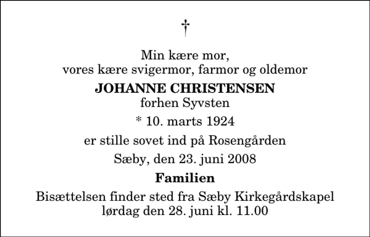 <p>Min kære mor, vores kære svigermor, farmor og oldemor<br />Johanne Christensen<br />forhen Syvsten<br />* 10. marts 1924<br />er stille sovet ind på Rosengården<br />Sæby, den 23. juni 2008<br />Familien<br />Bisættelsen finder sted fra Sæby Kirkegårdskapel lørdag den 28. juni kl. 11.00</p>