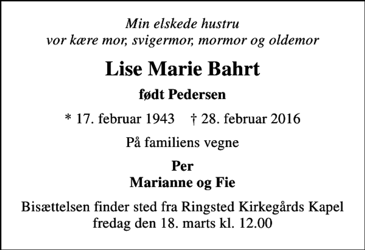 <p>Min elskede hustru vor kære mor, svigermor, mormor og oldemor<br />Lise Marie Bahrt<br />født Pedersen<br />* 17. februar 1943 ✝ 28. februar 2016<br />På familiens vegne<br />Per Marianne og Fie<br />Bisættelsen finder sted fra Ringsted Kirkegårds Kapel fredag den 18. marts kl. 12.00</p>