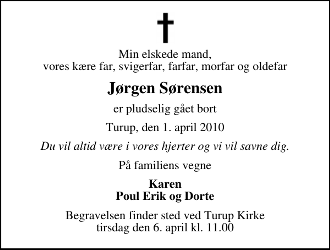 <p>Min elskede mand, vores kære far, svigerfar, farfar, morfar og oldefar<br />Jørgen Sørensen<br />er pludselig gået bort<br />Turup, den 1. april 2010<br />Du vil altid være i vores hjerter og vi vil savne dig.<br />På familiens vegne<br />Karen Poul Erik og Dorte<br />Begravelsen finder sted ved Turup Kirke tirsdag den 6. april kl. 11.00</p>