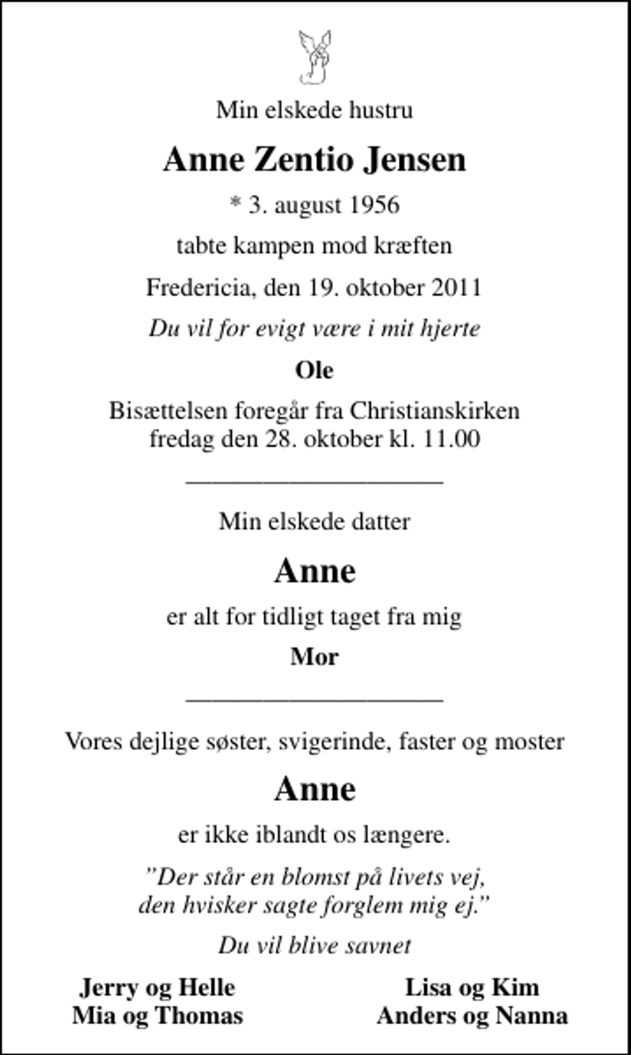 <p>Min elskede hustru<br />Anne Zentio Jensen<br />* 3. august 1956<br />tabte kampen mod kræften<br />Fredericia, den 19. oktober 2011<br />Du vil for evigt være i mit hjerte<br />Ole<br />Bisættelsen foregår fra Christianskirken fredag den 28. oktober kl. 11.00<br />Min elskede datter<br />Anne<br />er alt for tidligt taget fra mig<br />Mor<br />Vores dejlige søster, svigerinde, faster og moster<br />Anne<br />er ikke iblandt os længere.<br />er ikke iblandt os længere.<br />Du vil blive savnet<br />Jerry og Helle<br />Lisa og Kim<br />Mia og Thomas<br />Anders og Nanna</p>