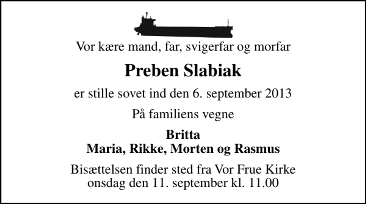 <p>Vor kære mand, far, svigerfar og morfar<br />Preben Slabiak<br />er stille sovet ind den 6. september 2013<br />På familiens vegne<br />Britta Maria, Rikke, Morten og Rasmus<br />Bisættelsen finder sted fra Vor Frue Kirke onsdag den 11. september kl. 11.00</p>