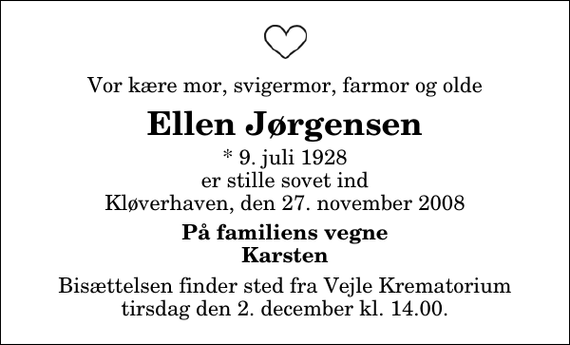 <p>Vor kære mor, svigermor, farmor og olde<br />Ellen Jørgensen<br />* 9. juli 1928 er stille sovet ind Kløverhaven, den 27. november 2008<br />På familiens vegne Karsten<br />Bisættelsen finder sted fra Skovkapellet tirsdag den 2. december kl. 14.00</p>