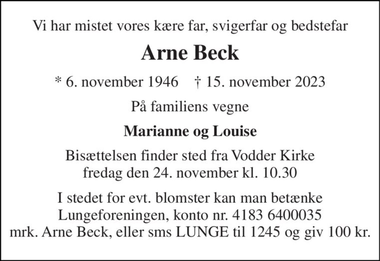 Vi har mistet vores kære far, svigerfar og bedstefar 
Arne Beck 
*​ 6. november 1946​    †​ 15. november 2023 
På familiens vegne 
Marianne og Louise 
Bisættelsen​ finder sted fra Vodder Kirke​ fredag den 24. november​ kl. 10.30 
I stedet for evt. blomster kan man betænke Lungeforeningen, konto nr. 4183 6400035 mrk. Arne Beck, eller sms LUNGE til 1245 og giv 100 kr.