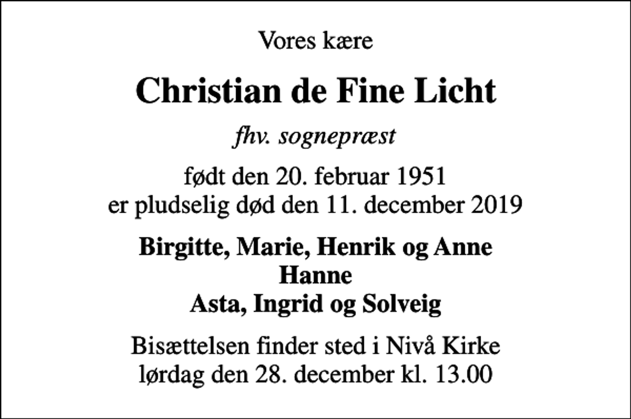 <p>Vores kære<br />Christian de Fine Licht<br />fhv. sognepræst<br />født den 20. februar 1951 er pludselig død den 11. december 2019<br />Birgitte, Marie, Henrik og Anne Hanne Asta, Ingrid og Solveig<br />Bisættelsen finder sted i Nivå Kirke lørdag den 28. december kl. 13.00</p>