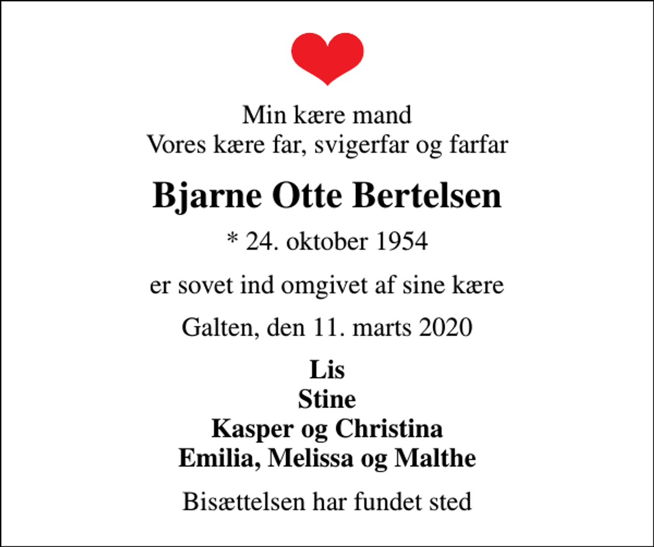 <p>Min kære mand Vores kære far, svigerfar og farfar<br />Bjarne Otte Bertelsen<br />* 24. oktober 1954<br />er sovet ind omgivet af sine kære<br />Galten, den 11. marts 2020<br />Lis Stine Kasper og Christina Emilia, Melissa og Malthe<br />Bisættelsen har fundet sted</p>