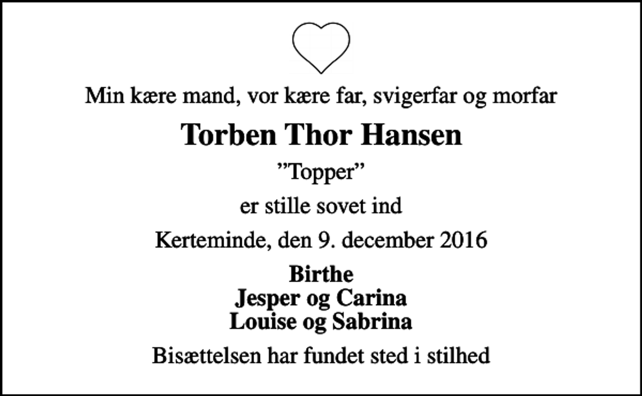 <p>Min kære mand, vor kære far, svigerfar og morfar<br />Torben Thor Hansen<br />Topper<br />er stille sovet ind<br />Kerteminde, den 9. december 2016<br />Birthe Jesper og Carina Louise og Sabrina<br />Bisættelsen har fundet sted i stilhed</p>