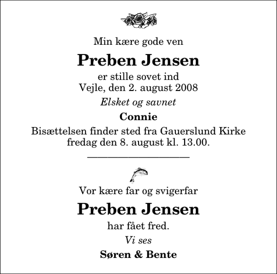 <p>Min kære gode ven<br />Preben Jensen<br />er stille sovet ind Vejle, den 2. august 2008<br />Elsket og savnet<br />Connie<br />Bisættelsen finder sted fra Gauerslund Kirke fredag den 8. august kl. 13.00<br />Vor kære far og svigerfar<br />Preben Jensen<br />har fået fred.<br />Vi ses<br />Søren &amp; Bente</p>