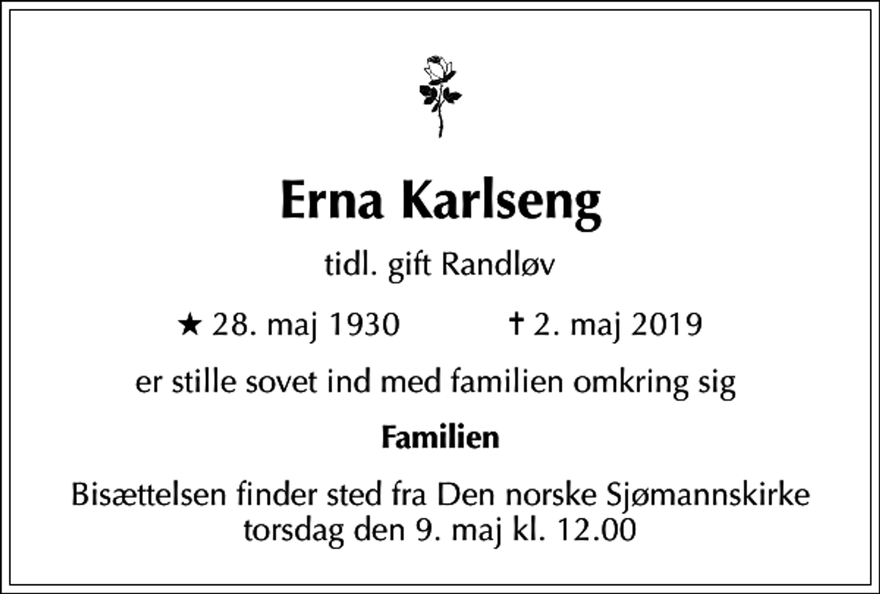 <p>Erna Karlseng<br />tidl. gift Randløv<br />* 28. maj 1930 ✝ 2. maj 2019<br />er stille sovet ind med familien omkring sig<br />Familien<br />Bisættelsen finder sted fra Den norske Sjømannskirke torsdag den 9. maj kl. 12.00</p>