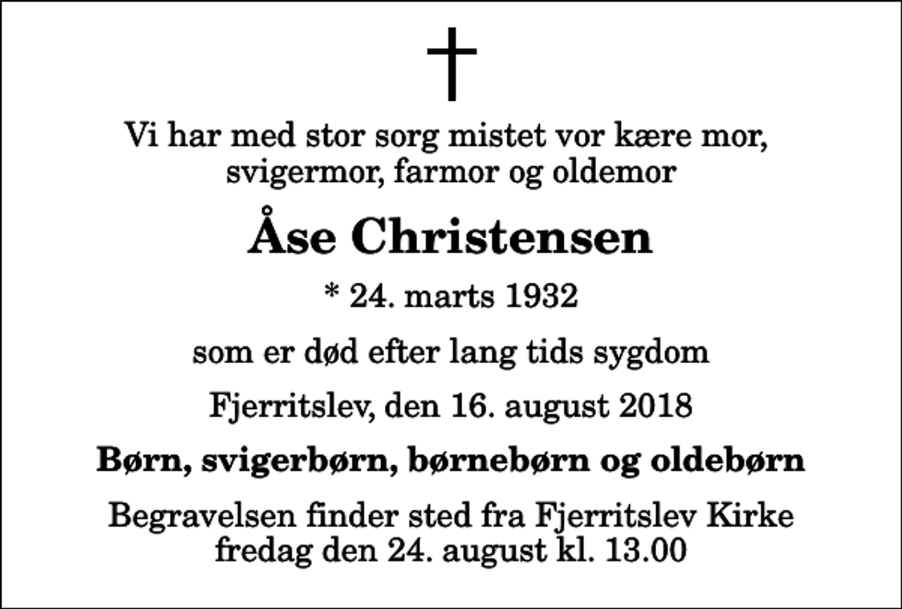 <p>Vi har med stor sorg mistet vor kære mor, svigermor, farmor og oldemor<br />Åse Christensen<br />* 24. marts 1932<br />som er død efter lang tids sygdom<br />Fjerritslev, den 16. august 2018<br />Børn, svigerbørn, børnebørn og oldebørn<br />Begravelsen finder sted fra Fjerritslev Kirke fredag den 24. august kl. 13.00</p>