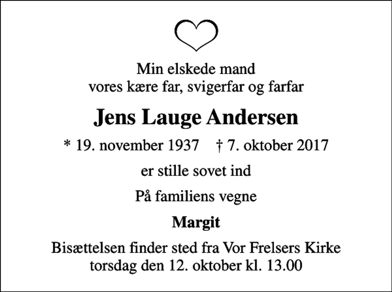 <p>Min elskede mand vores kære far, svigerfar og farfar<br />Jens Lauge Andersen<br />* 19. november 1937 ✝ 7. oktober 2017<br />er stille sovet ind<br />På familiens vegne<br />Margit<br />Bisættelsen finder sted fra Vor Frelsers Kirke torsdag den 12. oktober kl. 13.00</p>