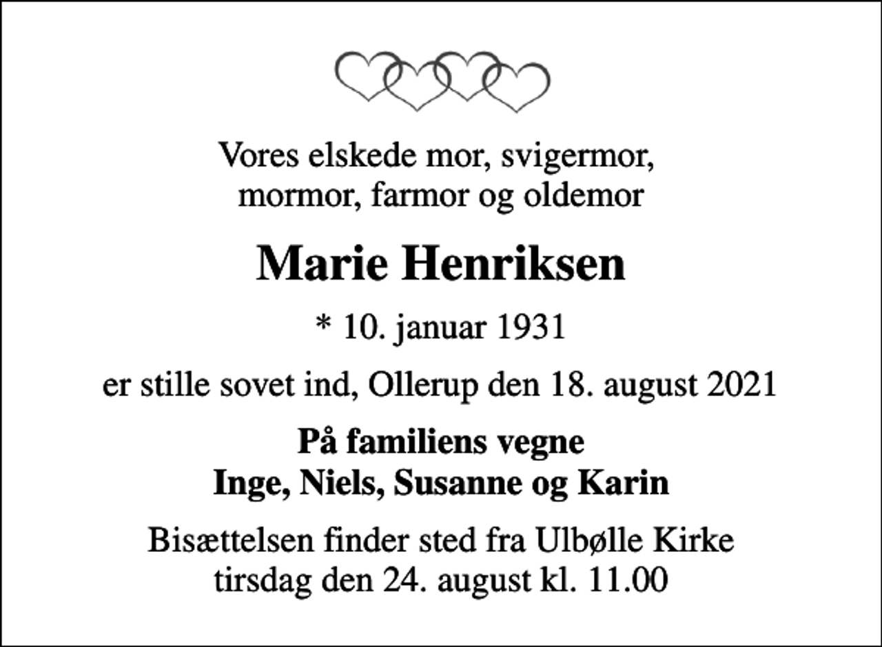 <p>Vores elskede mor, svigermor, mormor, farmor og oldemor<br />Marie Henriksen<br />* 10. januar 1931<br />er stille sovet ind, Ollerup den 18. august 2021<br />På familiens vegne Inge, Niels, Susanne og Karin<br />Bisættelsen finder sted fra Ulbølle Kirke tirsdag den 24. august kl. 11.00</p>