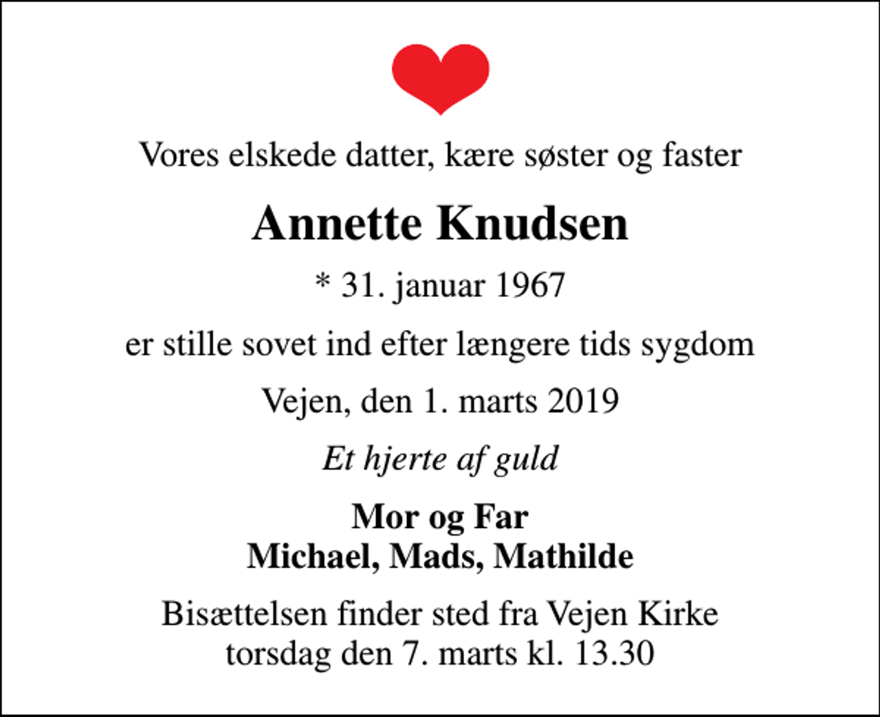 <p>Vores elskede datter, kære søster og faster<br />Annette Knudsen<br />* 31. januar 1967<br />er stille sovet ind efter længere tids sygdom<br />Vejen, den 1. marts 2019<br />Et hjerte af guld<br />Mor og Far Michael, Mads, Mathilde<br />Bisættelsen finder sted fra Vejen Kirke torsdag den 7. marts kl. 13.30</p>
