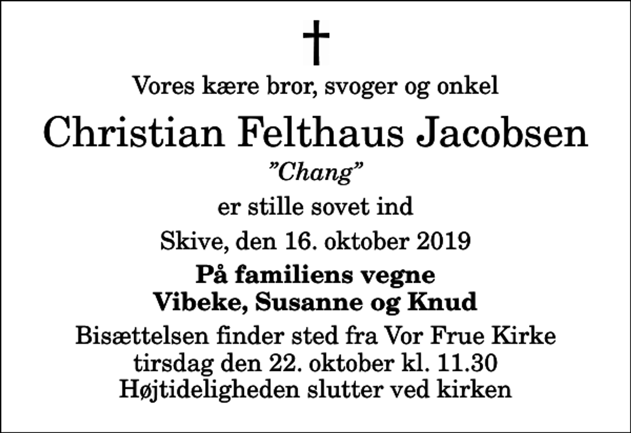 <p>Vores kære bror, svoger og onkel<br />Christian Felthaus Jacobsen<br />Chang<br />er stille sovet ind<br />Skive, den 16. oktober 2019<br />På familiens vegne Vibeke, Susanne og Knud<br />Bisættelsen finder sted fra Vor Frue Kirke tirsdag den 22. oktober kl. 11.30 Højtideligheden slutter ved kirken</p>