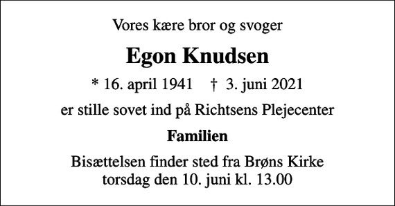 <p>Vores kære bror og svoger<br />Egon Knudsen<br />* 16. april 1941 ✝ 3. juni 2021<br />er stille sovet ind på Richtsens Plejecenter<br />Familien<br />Bisættelsen finder sted fra Brøns Kirke torsdag den 10. juni kl. 13.00</p>