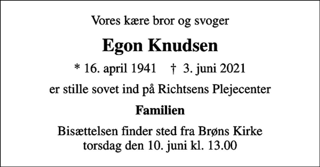 <p>Vores kære bror og svoger<br />Egon Knudsen<br />* 16. april 1941 ✝ 3. juni 2021<br />er stille sovet ind på Richtsens Plejecenter<br />Familien<br />Bisættelsen finder sted fra Brøns Kirke torsdag den 10. juni kl. 13.00</p>