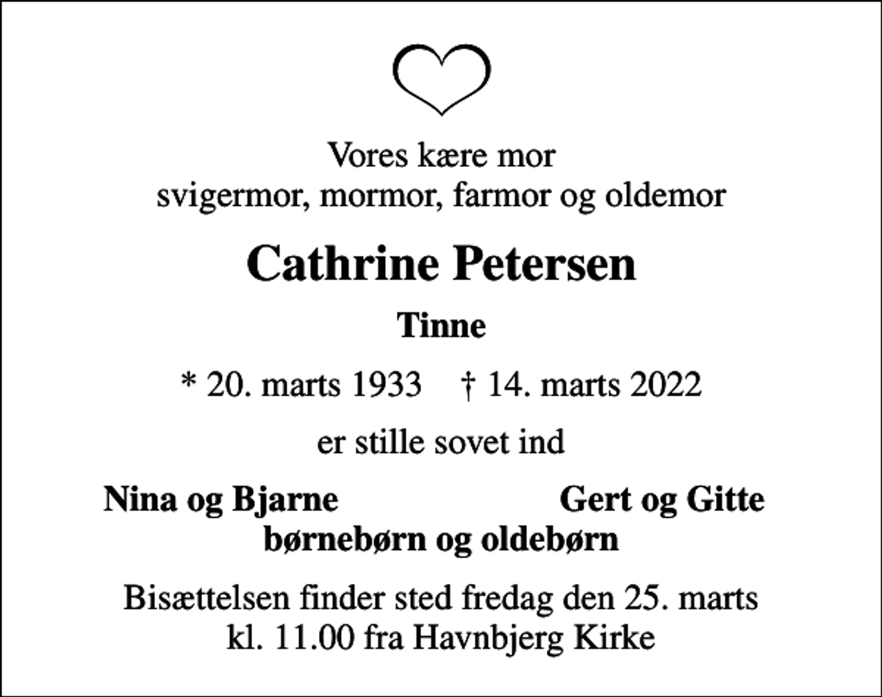 <p>Vores kære mor svigermor, mormor, farmor og oldemor<br />Cathrine Petersen<br />Tinne<br />* 20. marts 1933 ✝ 14. marts 2022<br />er stille sovet ind<br />Nina og Bjarne<br />Gert og Gitte<br />Bisættelsen finder sted fredag den 25. marts kl. 11.00 fra Havnbjerg Kirke</p>