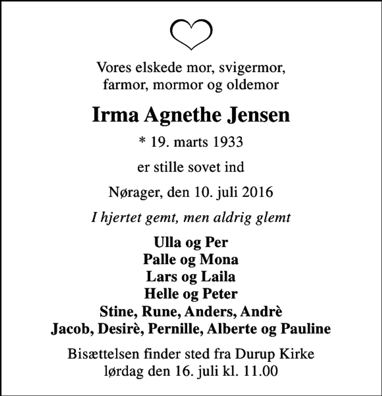 <p>Vores elskede mor, svigermor, farmor, mormor og oldemor<br />Irma Agnethe Jensen<br />* 19. marts 1933<br />er stille sovet ind<br />Nørager, den 10. juli 2016<br />I hjertet gemt, men aldrig glemt<br />Ulla og Per Palle og Mona Lars og Laila Helle og Peter Stine, Rune, Anders, Andrè Jacob, Desirè, Pernille, Alberte og Pauline<br />Bisættelsen finder sted fra Durup Kirke lørdag den 16. juli kl. 11.00</p>