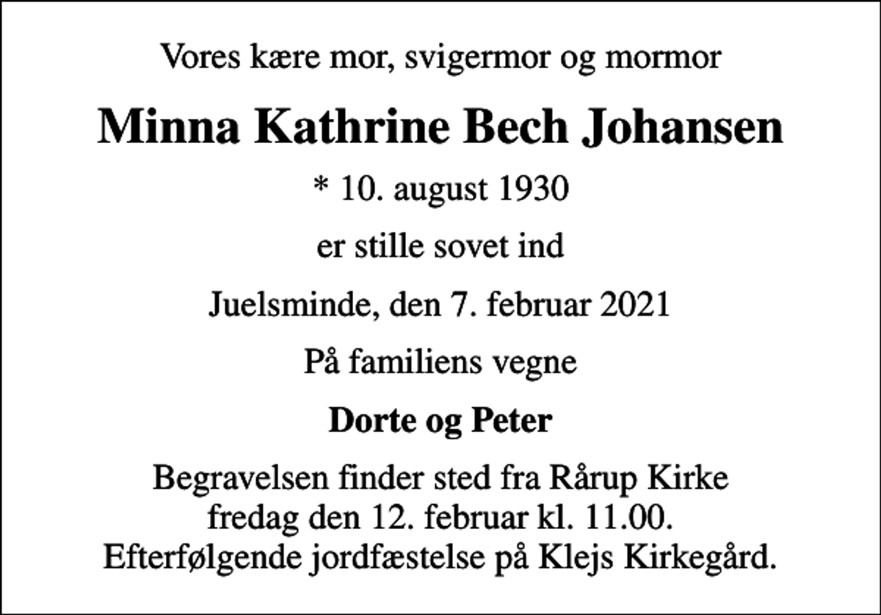 <p>Vores kære mor, svigermor og mormor<br />Minna Kathrine Bech Johansen<br />* 10. august 1930<br />er stille sovet ind<br />Juelsminde, den 7. februar 2021<br />På familiens vegne<br />Dorte og Peter<br />Begravelsen finder sted fra Rårup Kirke fredag den 12. februar kl. 11.00. Efterfølgende jordfæstelse på Klejs Kirkegård.</p>