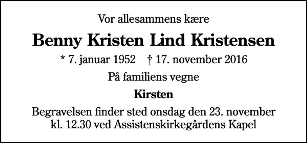 <p>Vor allesammens kære<br />Benny Kristen Lind Kristensen<br />* 7. januar 1952 ✝ 17. november 2016<br />På familiens vegne<br />Kirsten<br />Begravelsen finder sted onsdag den 23. november kl. 12.30 ved Assistenskirkegårdens Kapel</p>