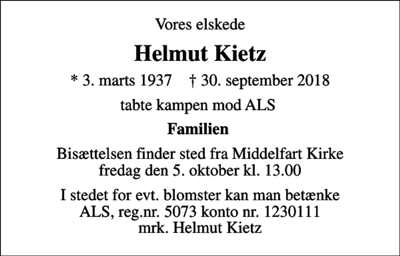 <p>Vores elskede<br />Helmut Kietz<br />* 3. marts 1937 ✝ 30. september 2018<br />tabte kampen mod ALS<br />Familien<br />Bisættelsen finder sted fra Middelfart Kirke fredag den 5. oktober kl. 13.00<br />I stedet for evt. blomster kan man betænke<br />ALS reg.nr.5073konto1230442mrk. Helmut<br />Kietz</p>