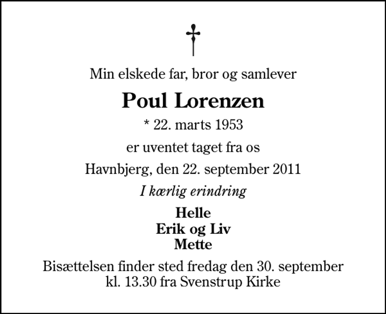 <p>Min elskede far, bror og samlever<br />Poul Lorenzen<br />* 22. marts 1953<br />er uventet taget fra os<br />Havnbjerg, den 22. september 2011<br />I kærlig erindring<br />Helle Erik og Liv Mette<br />Bisættelsen finder sted fredag den 30. september kl. 13.30 fra Svenstrup Kirke</p>