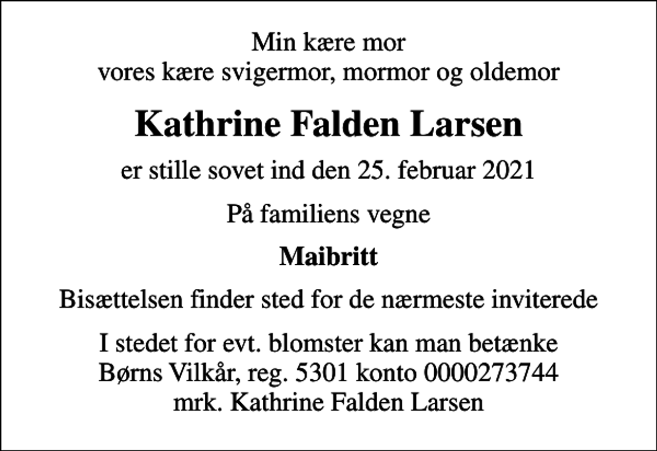 <p>Min kære mor vores kære svigermor, mormor og oldemor<br />Kathrine Falden Larsen<br />er stille sovet ind den 25. februar 2021<br />På familiens vegne<br />Maibritt<br />Bisættelsen finder sted for de nærmeste inviterede<br />I stedet for evt. blomster kan man betænke<br />Børns Vilkår reg.5301konto0000273744mrk. Kathrine Falden<br />Larsen</p>