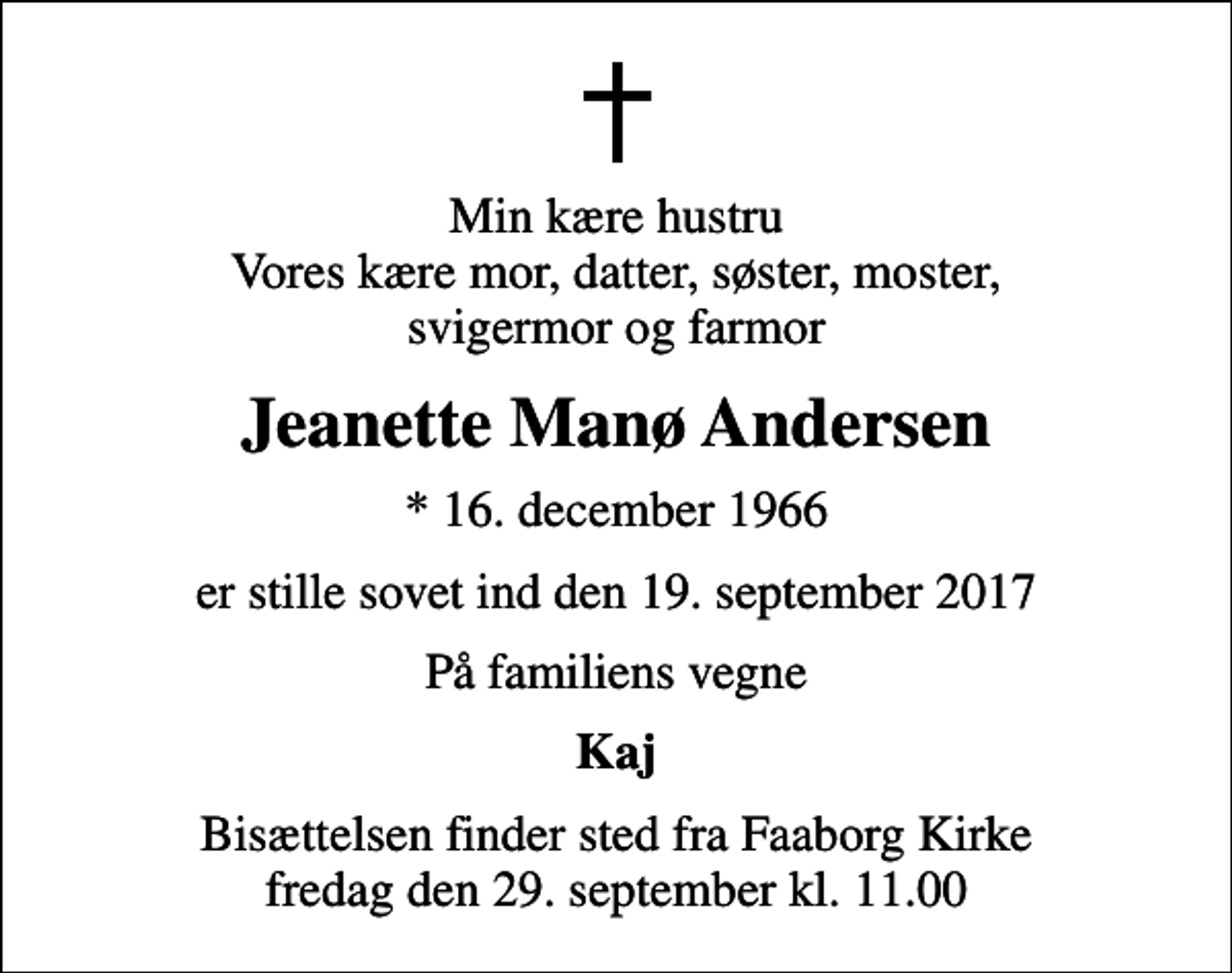 <p>Min kære hustru Vores kære mor, datter, søster, moster, svigermor og farmor<br />Jeanette Manø Andersen<br />* 16. december 1966<br />er stille sovet ind den 19. september 2017<br />På familiens vegne<br />Kaj<br />Bisættelsen finder sted fra Faaborg Kirke fredag den 29. september kl. 11.00</p>