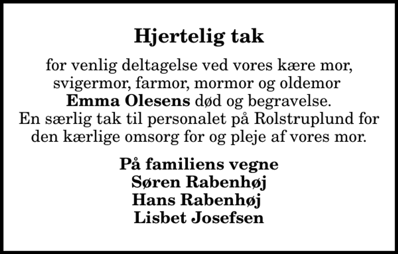 <p>Hjertelig tak<br />for venlig deltagelse ved vores kære mor, svigermor, farmor, mormor og oldemor <em>Emma Olesens</em> død og begravelse. En særlig tak til personalet på Rolstruplund for den kærlige omsorg for og pleje af vores mor.<br />På familiens vegne Søren Rabenhøj Hans Rabenhøj Lisbet Josefsen</p>