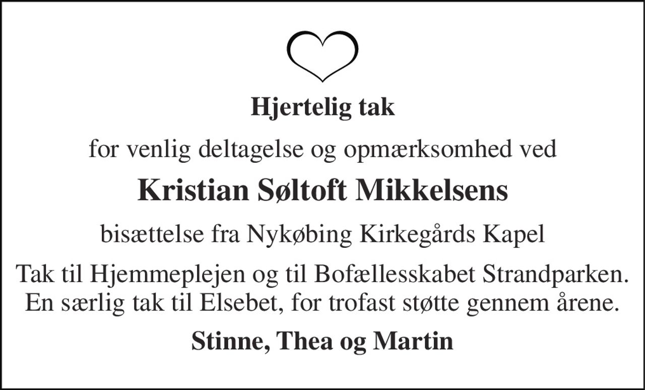 Hjertelig tak 
for venlig deltagelse og opmærksomhed ved 
Kristian Søltoft Mikkelsens 
bisættelse fra Nykøbing Kirkegårds Kapel 
Tak til Hjemmeplejen og til Bofællesskabet Strandparken. En særlig tak til Elsebet, for trofast støtte gennem årene. 
Stinne, Thea og Martin