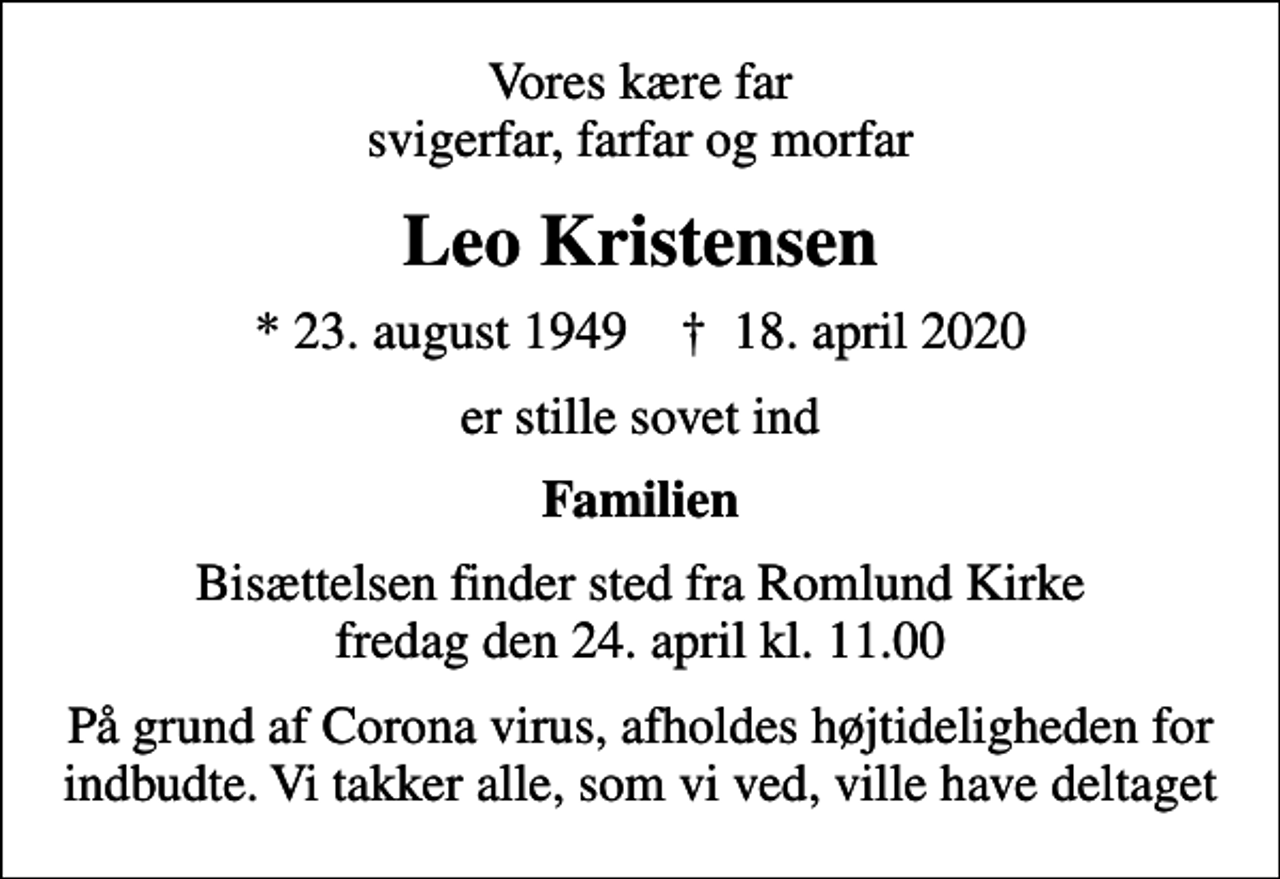 <p>Vores kære far svigerfar, farfar og morfar<br />Leo Kristensen<br />* 23. august 1949 ✝ 18. april 2020<br />er stille sovet ind<br />Familien<br />Bisættelsen finder sted fra Romlund Kirke fredag den 24. april kl. 11.00<br />På grund af Corona virus, afholdes højtideligheden for indbudte. Vi takker alle, som vi ved, ville have deltaget</p>