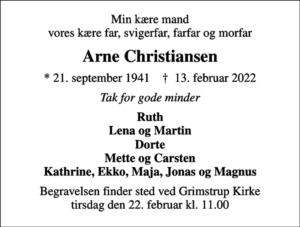 <p>Min kære mand vores kære far, svigerfar, farfar og morfar<br />Arne Christiansen<br />* 21. september 1941 ✝ 13. februar 2022<br />Tak for gode minder<br />Ruth Lena og Martin Dorte Mette og Carsten Kathrine, Ekko, Maja, Jonas og Magnus<br />Begravelsen finder sted ved Grimstrup Kirke tirsdag den 22. februar kl. 11.00</p>
