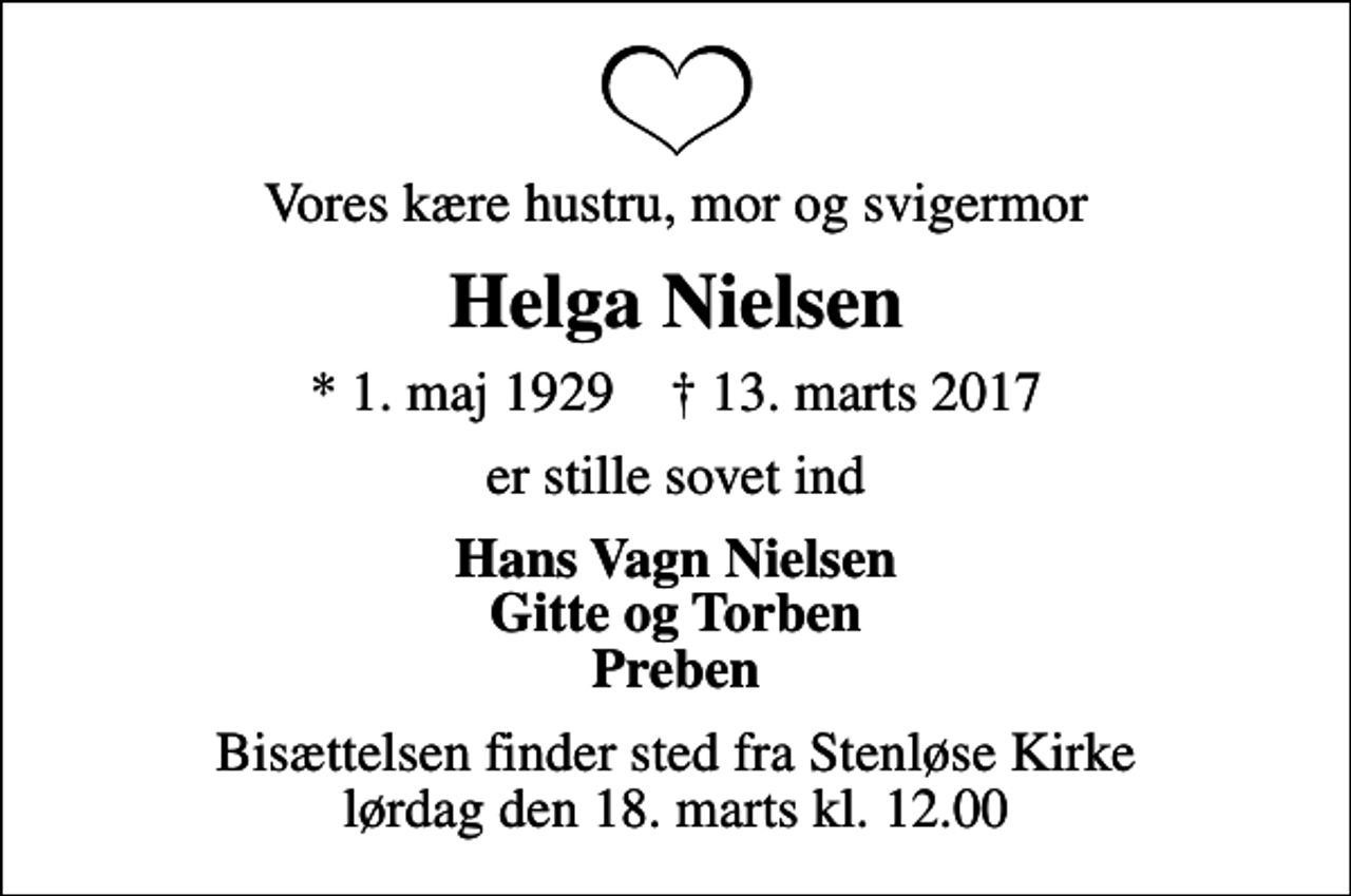 <p>Vores kære hustru, mor og svigermor<br />Helga Nielsen<br />* 1. maj 1929 ✝ 13. marts 2017<br />er stille sovet ind<br />Hans Vagn Nielsen Gitte og Torben Preben<br />Bisættelsen finder sted fra Stenløse Kirke lørdag den 18. marts kl. 12.00</p>
