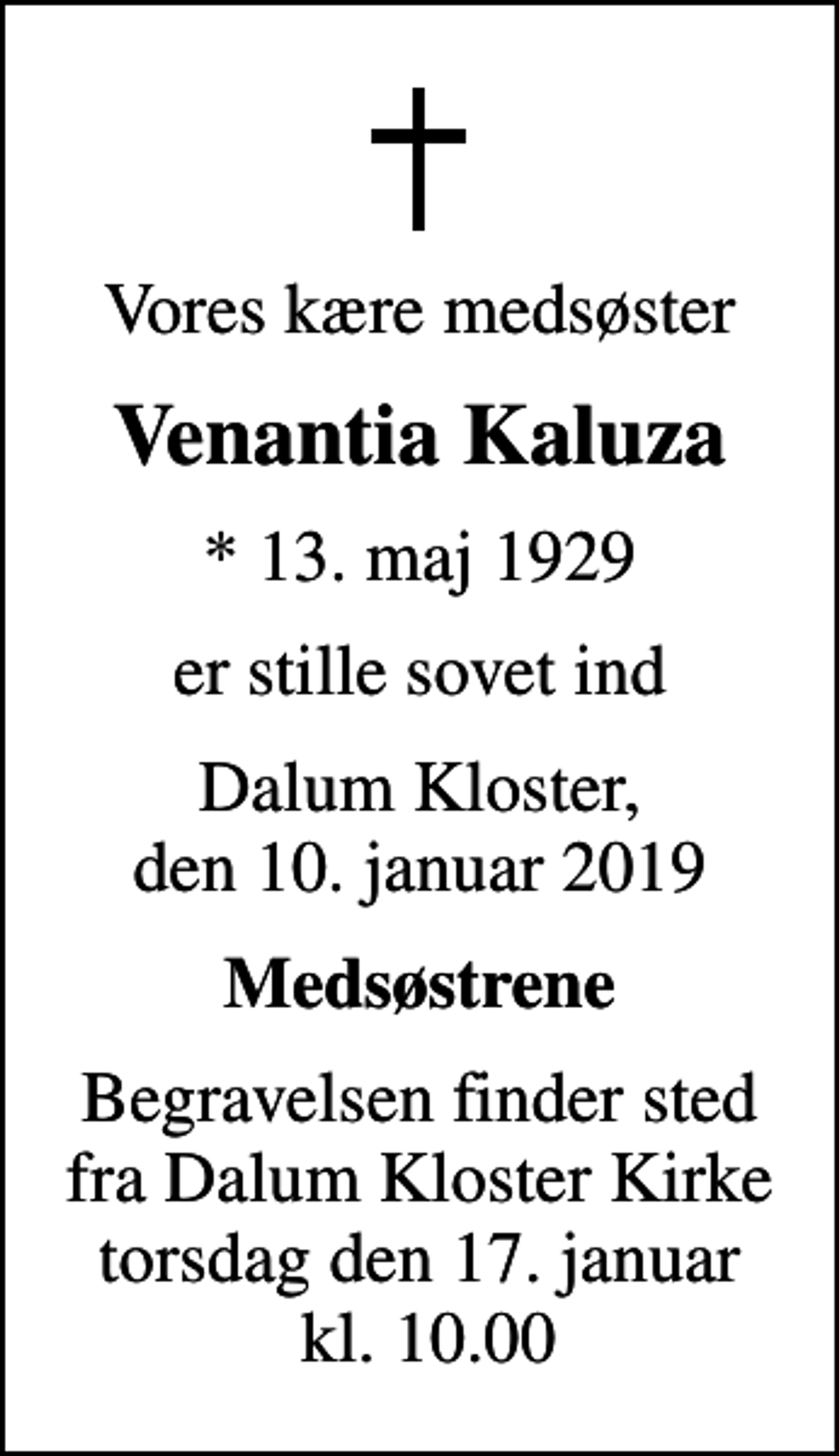 <p>Vores kære medsøster<br />Venantia Kaluza<br />* 13. maj 1929<br />er stille sovet ind<br />Dalum Kloster, den 10. januar 2019<br />Medsøstrene<br />Begravelsen finder sted fra Dalum Kloster Kirke torsdag den 17. januar kl. 10.00</p>