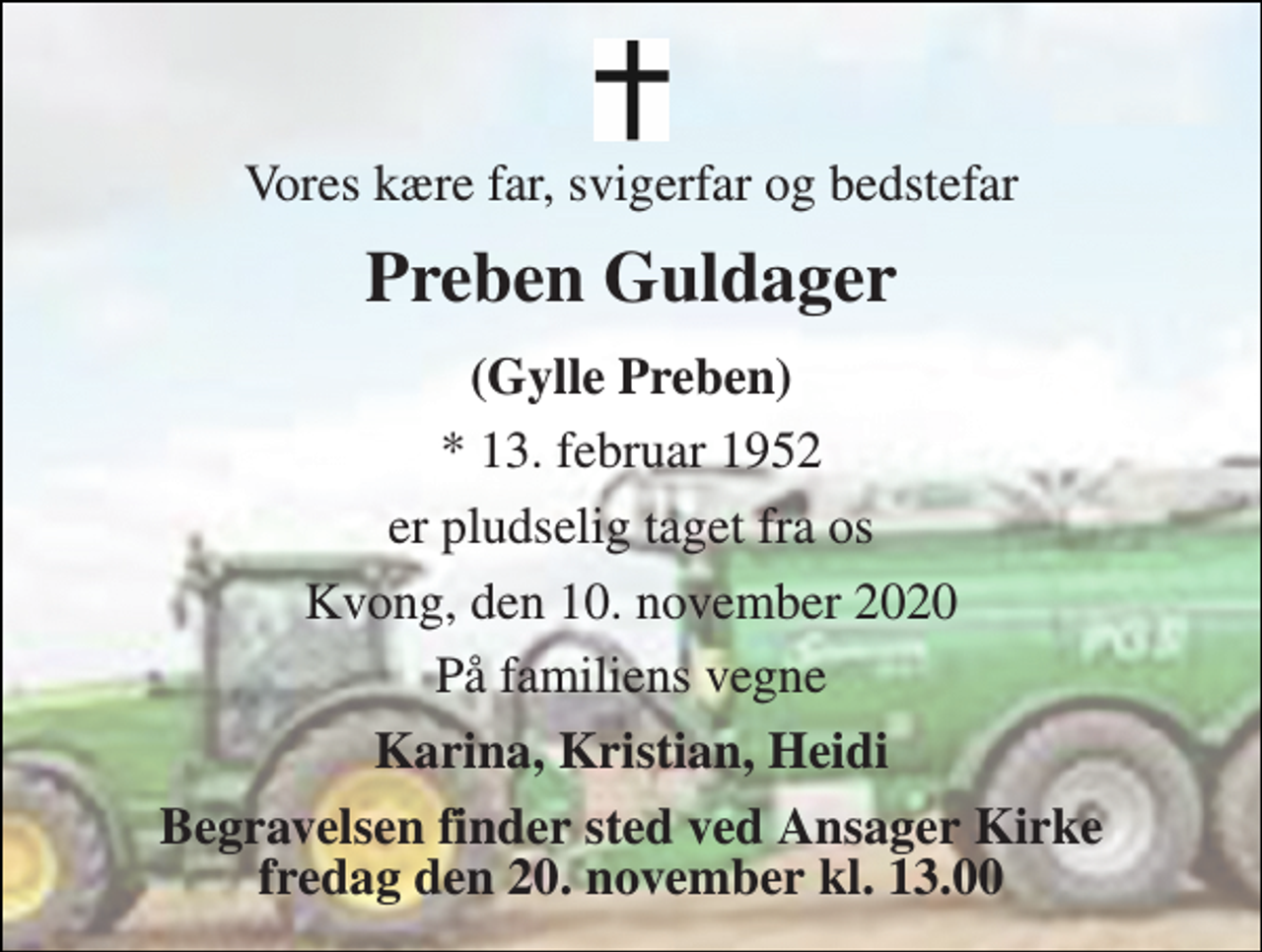 <p>Vores kære far, svigerfar og bedstefar<br />Preben Guldager<br />(Gylle Preben)<br />*​ 13. februar 1952<br />er pludselig taget fra os<br />Kvong, den 10. november 2020<br />På familiens vegne<br />Karina, Kristian, Heidi<br />Begravelsen​ finder sted ved Ansager Kirke​ fredag den 20. november​ kl. 13.00</p>