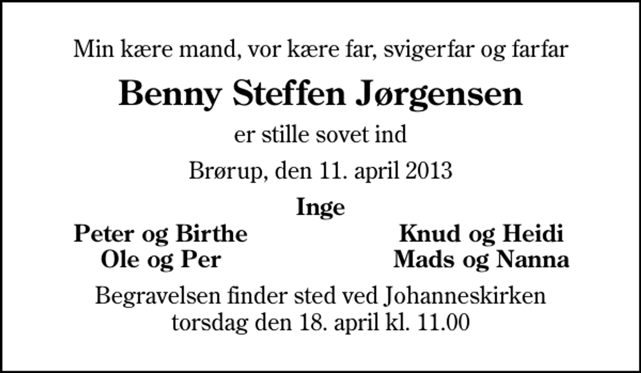 <p>Min kære mand, vor kære far, svigerfar og farfar<br />Benny Steffen Jørgensen<br />er stille sovet ind<br />Brørup, den 11. april 2013<br />Inge<br />Peter og Birthe<br />Knud og Heidi<br />Ole og Per<br />Mads og Nanna<br />Begravelsen finder sted ved Johanneskirken torsdag den 18. april kl. 11.00</p>