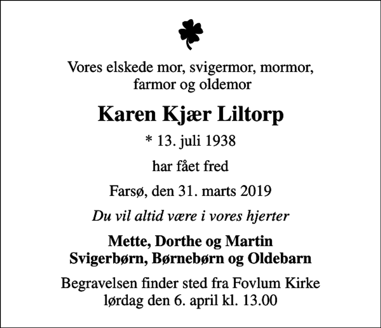 <p>Vores elskede mor, svigermor, mormor, farmor og oldemor<br />Karen Kjær Liltorp<br />* 13. juli 1938<br />har fået fred<br />Farsø, den 31. marts 2019<br />Du vil altid være i vores hjerter<br />Mette, Dorthe og Martin Svigerbørn, Børnebørn og Oldebarn<br />Begravelsen finder sted fra Fovlum Kirke lørdag den 6. april kl. 13.00</p>