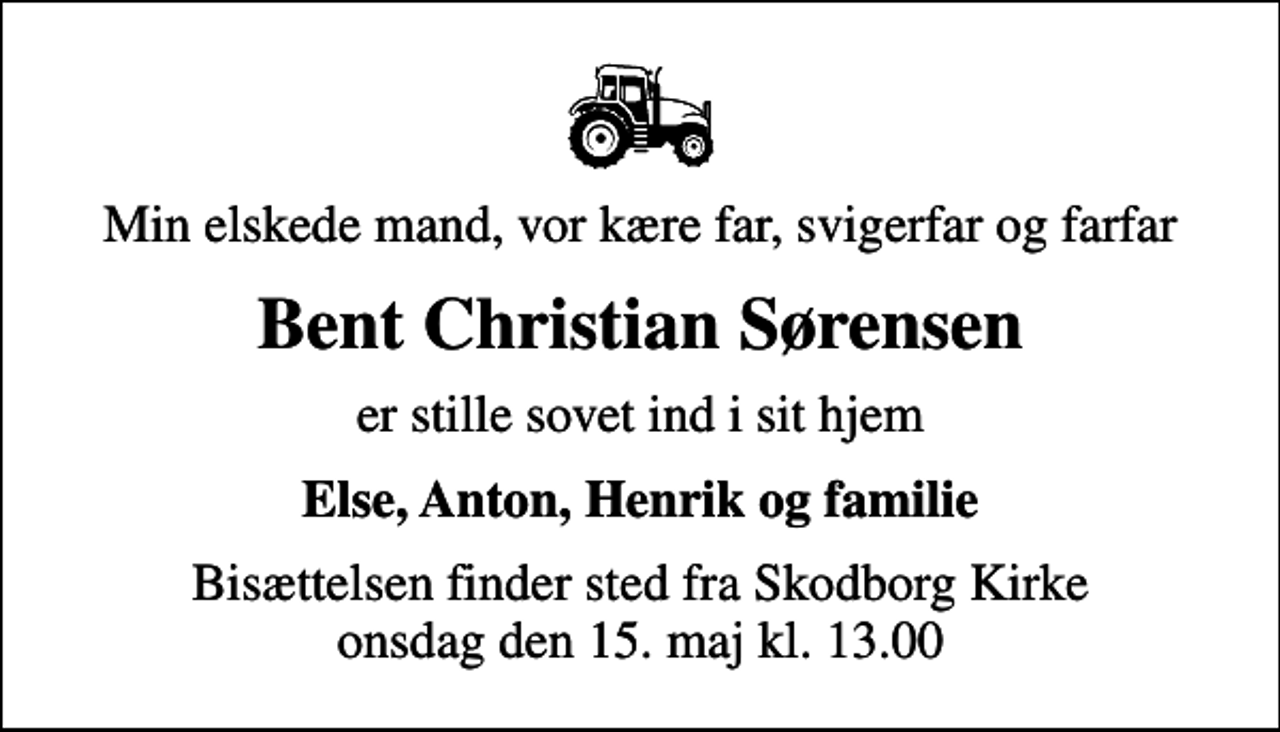<p>Min elskede mand, vor kære far, svigerfar og farfar<br />Bent Christian Sørensen<br />er stille sovet ind i sit hjem<br />Else, Anton, Henrik og familie<br />Bisættelsen finder sted fra Skodborg Kirke onsdag den 15. maj kl. 13.00</p>